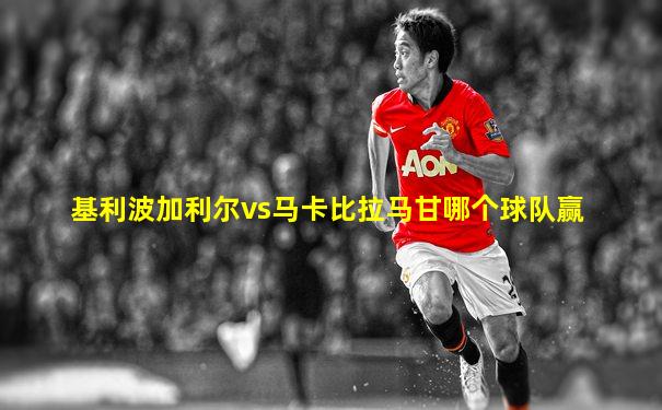 基利波加利尔vs马卡比拉马甘哪个球队赢